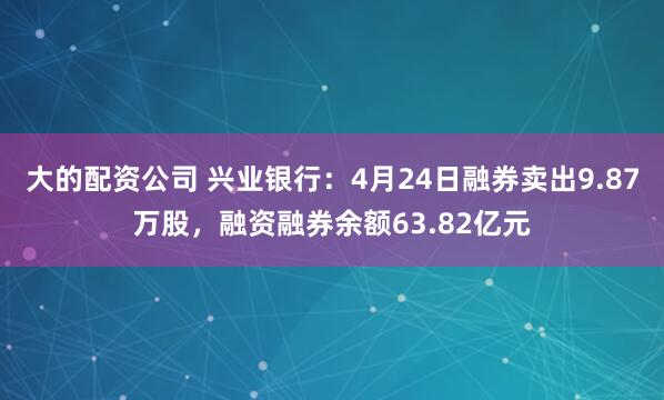 大的配资公司 兴业银行：4月24日融券卖出9.87万股，融资融券余额63.82亿元