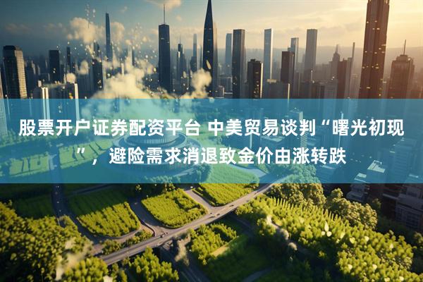 股票开户证券配资平台 中美贸易谈判“曙光初现”，避险需求消退致金价由涨转跌