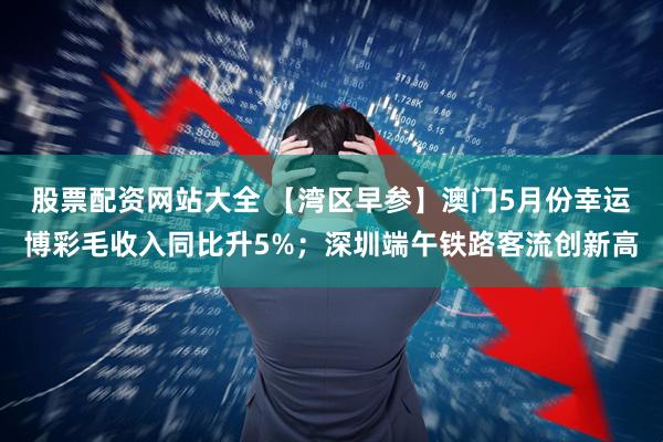 股票配资网站大全 【湾区早参】澳门5月份幸运博彩毛收入同比升5%；深圳端午铁路客流创新高