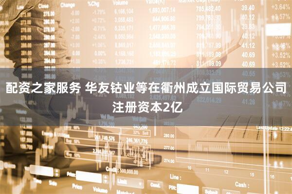 配资之家服务 华友钴业等在衢州成立国际贸易公司 注册资本2亿