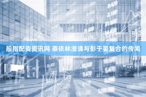 股指配资资讯网 蔡依林澄清与彭于晏复合的传闻