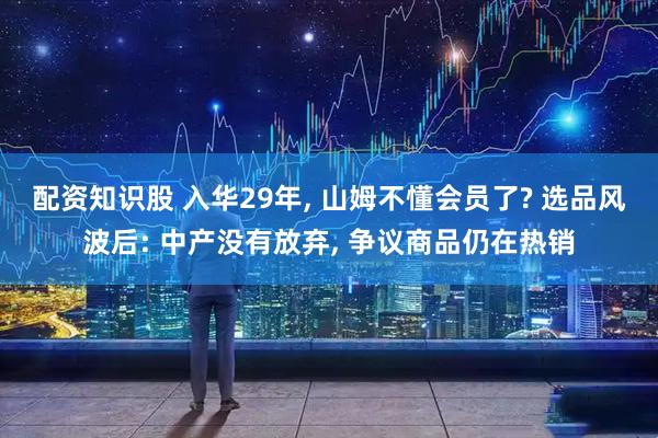 配资知识股 入华29年, 山姆不懂会员了? 选品风波后: 中产没有放弃, 争议商品仍在热销