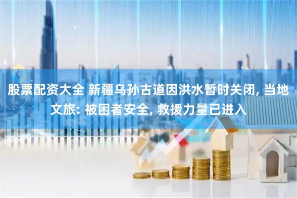 股票配资大全 新疆乌孙古道因洪水暂时关闭, 当地文旅: 被困者安全, 救援力量已进入