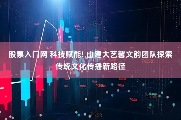 股票入门网 科技赋能! 山建大艺馨文韵团队探索传统文化传播新路径