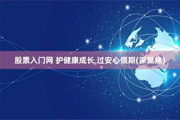 股票入门网 护健康成长 过安心假期(深聚焦)