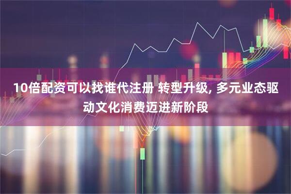 10倍配资可以找谁代注册 转型升级, 多元业态驱动文化消费迈进新阶段