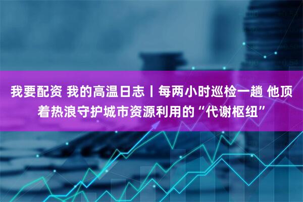 我要配资 我的高温日志丨每两小时巡检一趟 他顶着热浪守护城市资源利用的“代谢枢纽”