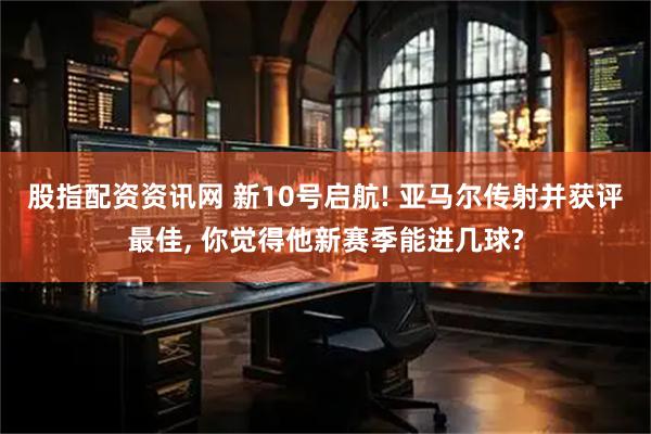 股指配资资讯网 新10号启航! 亚马尔传射并获评最佳, 你觉得他新赛季能进几球?