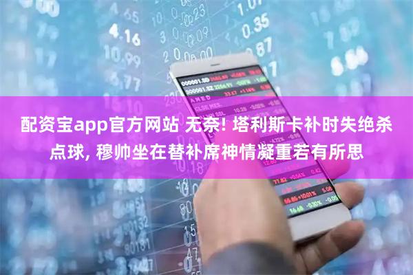 配资宝app官方网站 无奈! 塔利斯卡补时失绝杀点球, 穆帅坐在替补席神情凝重若有所思