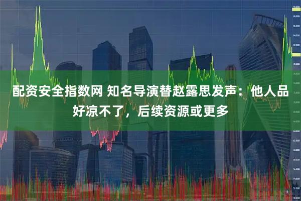配资安全指数网 知名导演替赵露思发声：他人品好凉不了，后续资源或更多