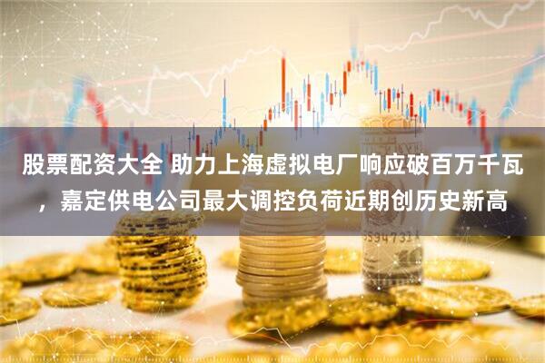 股票配资大全 助力上海虚拟电厂响应破百万千瓦，嘉定供电公司最大调控负荷近期创历史新高