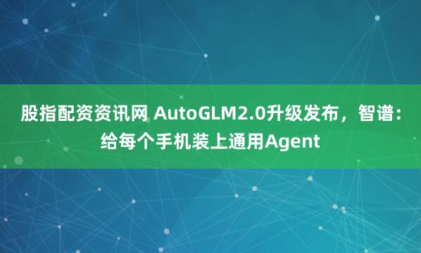 股指配资资讯网 AutoGLM2.0升级发布，智谱：给每个手机装上通用Agent