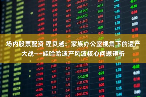 场内股票配资 程良越：家族办公室视角下的遗产大战——娃哈哈遗产风波核心问题辨析