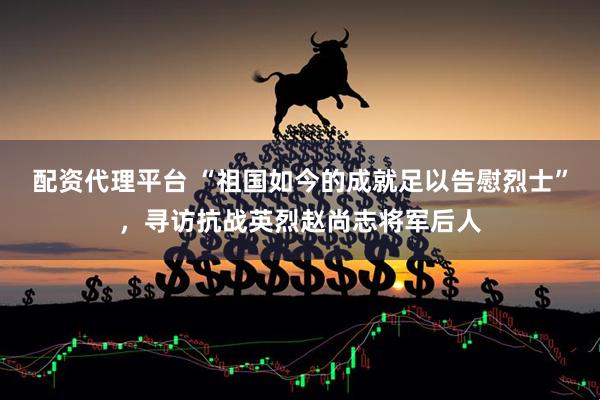 配资代理平台 “祖国如今的成就足以告慰烈士”，寻访抗战英烈赵尚志将军后人