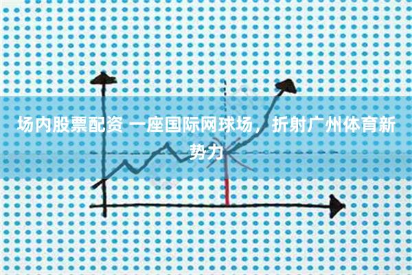 场内股票配资 一座国际网球场，折射广州体育新势力