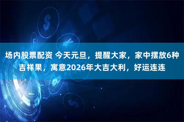 场内股票配资 今天元旦，提醒大家，家中摆放6种吉祥果，寓意2026年大吉大利，好运连连