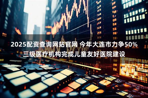 2025配资查询网站官网 今年大连市力争50%三级医疗机构完成儿童友好医院建设