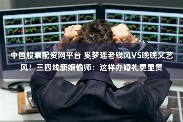 中国股票配资网平台 奚梦瑶老钱风VS晚晚文艺风！三四线新娘偷师：这样办婚礼更显贵