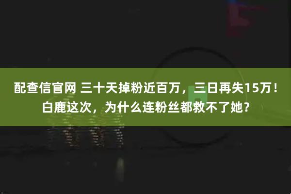 配查信官网 三十天掉粉近百万，三日再失15万！白鹿这次，为什么连粉丝都救不了她？