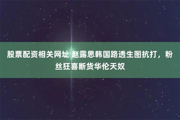 股票配资相关网址 赵露思韩国路透生图抗打,粉丝狂喜断货华伦天奴