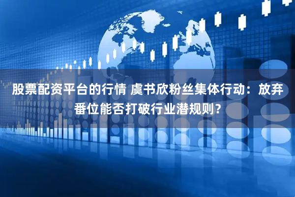 股票配资平台的行情 虞书欣粉丝集体行动：放弃番位能否打破行业潜规则？