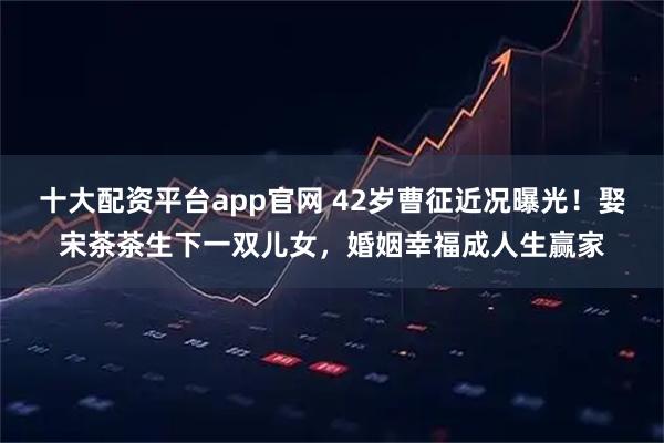 十大配资平台app官网 42岁曹征近况曝光！娶宋茶茶生下一双儿女，婚姻幸福成人生赢家