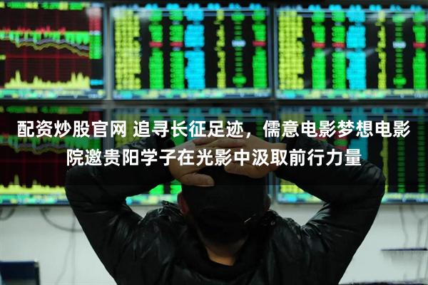 配资炒股官网 追寻长征足迹，儒意电影梦想电影院邀贵阳学子在光影中汲取前行力量