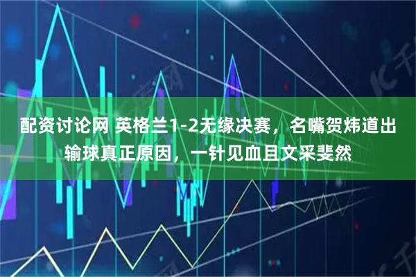 配资讨论网 英格兰1-2无缘决赛，名嘴贺炜道出输球真正原因，一针见血且文采斐然