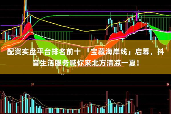 配资实盘平台排名前十 「宝藏海岸线」启幕，抖音生活服务喊你来北方清凉一夏！
