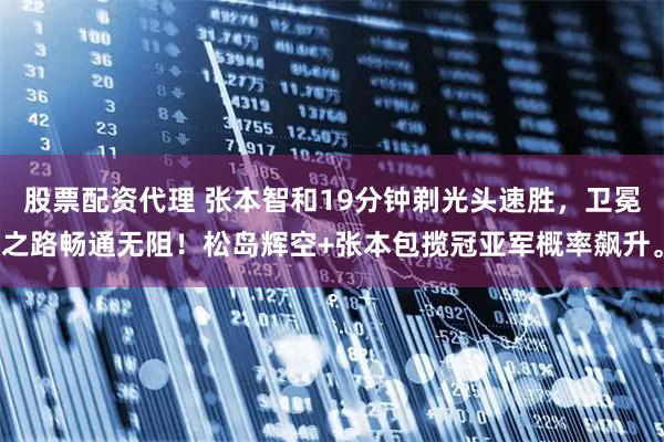 股票配资代理 张本智和19分钟剃光头速胜，卫冕之路畅通无阻！松岛辉空+张本包揽冠亚军概率飙升。