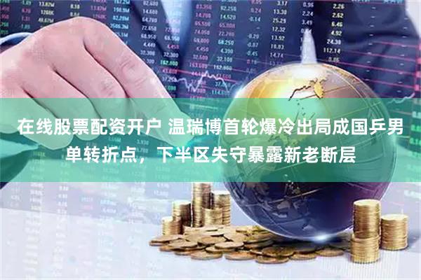 在线股票配资开户 温瑞博首轮爆冷出局成国乒男单转折点，下半区失守暴露新老断层