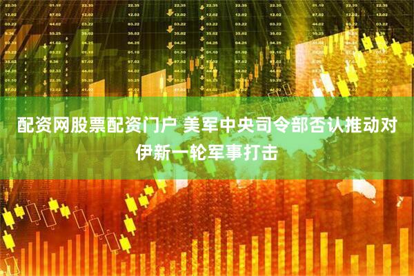 配资网股票配资门户 美军中央司令部否认推动对伊新一轮军事打击