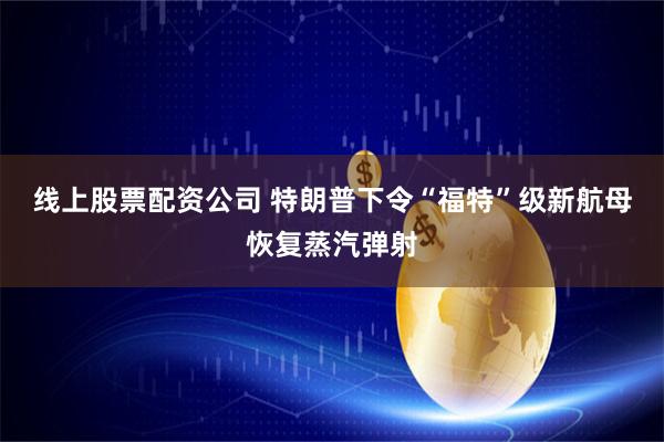 线上股票配资公司 特朗普下令“福特”级新航母恢复蒸汽弹射