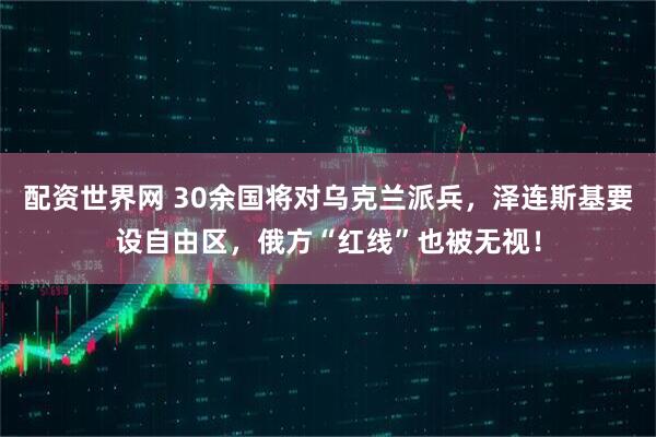 配资世界网 30余国将对乌克兰派兵，泽连斯基要设自由区，俄方“红线”也被无视！