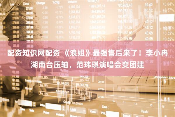 配资知识网配资 《浪姐》最强售后来了！李小冉湖南台压轴，范玮琪演唱会变团建