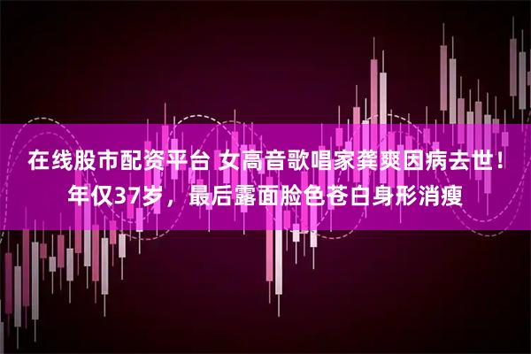 在线股市配资平台 女高音歌唱家龚爽因病去世！年仅37岁，最后露面脸色苍白身形消瘦