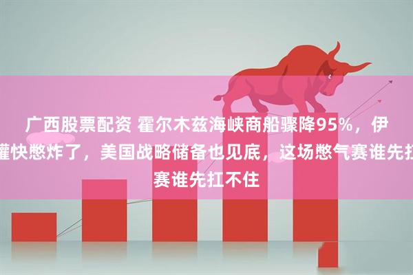 广西股票配资 霍尔木兹海峡商船骤降95%，伊朗油罐快憋炸了，美国战略储备也见底，这场憋气赛谁先扛不住