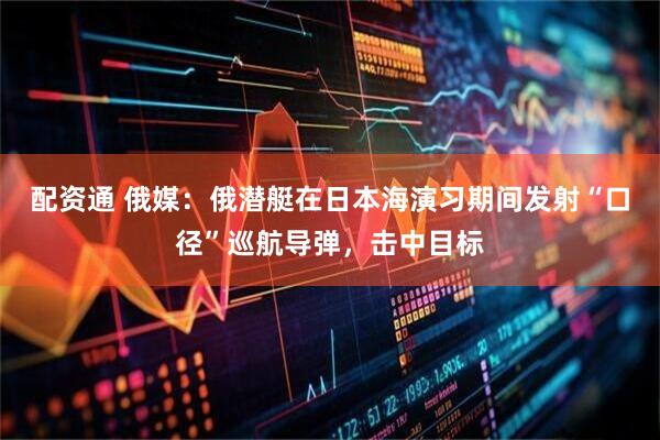 配资通 俄媒：俄潜艇在日本海演习期间发射“口径”巡航导弹，击中目标