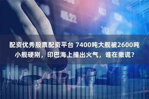 配资优秀股票配资平台 7400吨大舰被2600吨小舰硬刚，印巴海上撞出火气，谁在撒谎？
