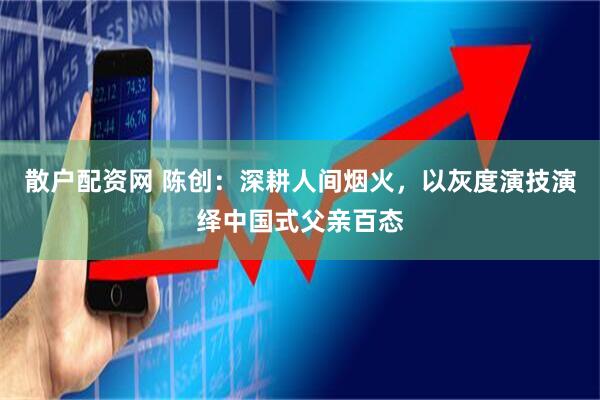 散户配资网 陈创：深耕人间烟火，以灰度演技演绎中国式父亲百态