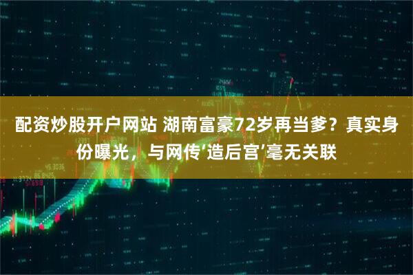配资炒股开户网站 湖南富豪72岁再当爹？真实身份曝光，与网传‘造后宫’毫无关联