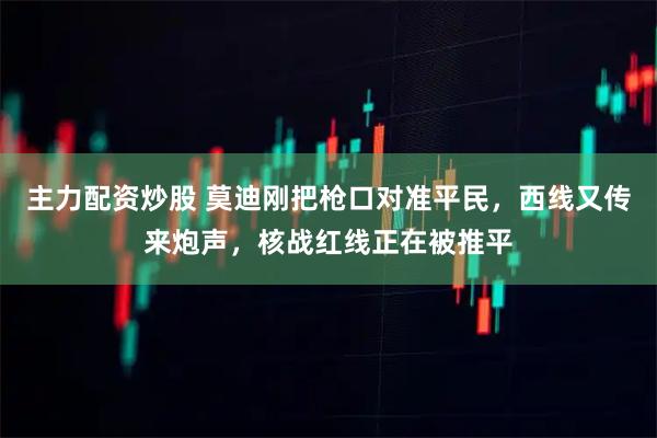 主力配资炒股 莫迪刚把枪口对准平民，西线又传来炮声，核战红线正在被推平